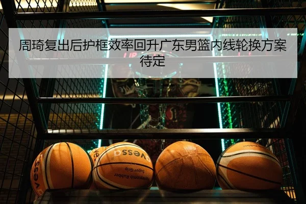 周琦复出后护框效率回升广东男篮内线轮换方案待定