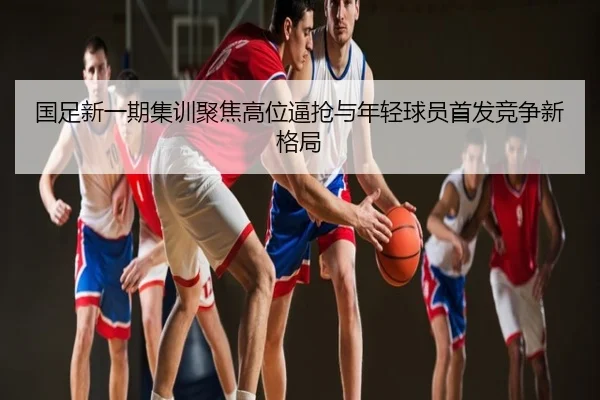国足新一期集训聚焦高位逼抢与年轻球员首发竞争新格局