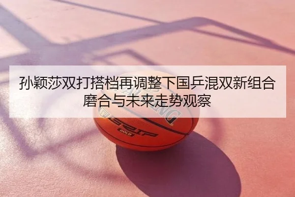 孙颖莎双打搭档再调整下国乒混双新组合磨合与未来走势观察